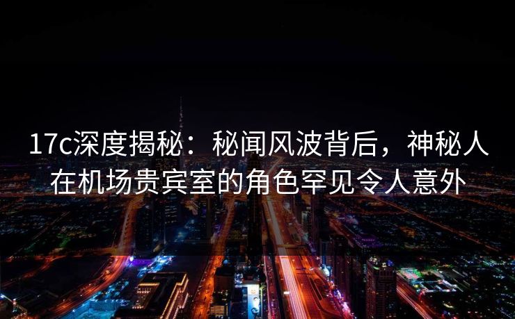 17c深度揭秘:秘闻风波背后,神秘人在机场贵宾室的角色罕见令人意外