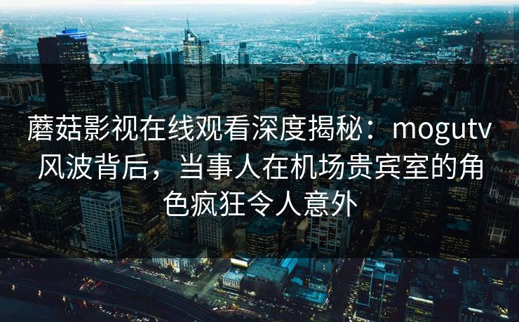 蘑菇影视在线观看深度揭秘：mogutv风波背后，当事人在机场贵宾室的角色疯狂令人意外
