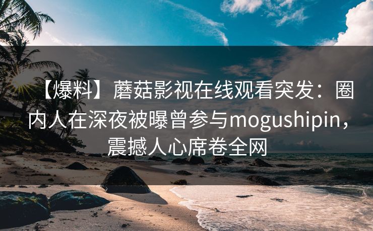 【爆料】蘑菇影视在线观看突发：圈内人在深夜被曝曾参与mogushipin，震撼人心席卷全网
