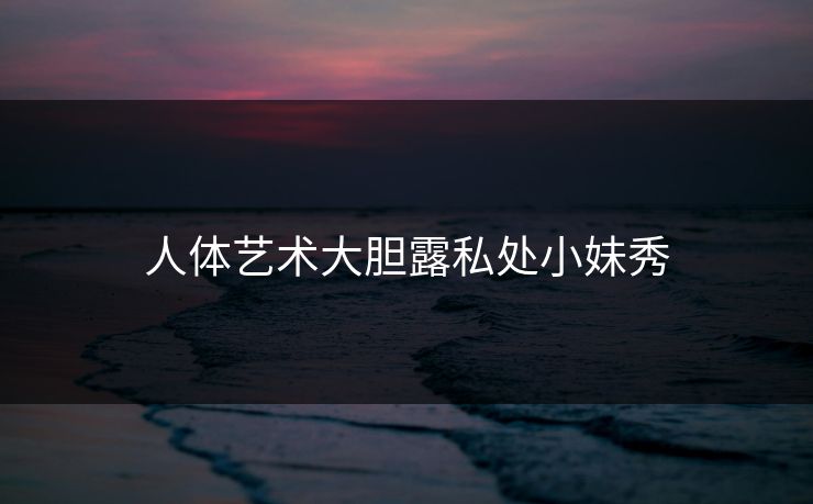 人体艺术大胆露私处小妹秀