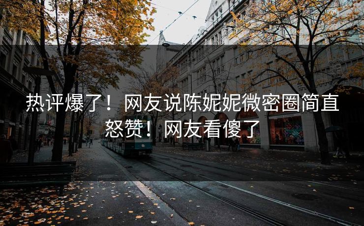 热评爆了！网友说陈妮妮微密圈简直怒赞！网友看傻了