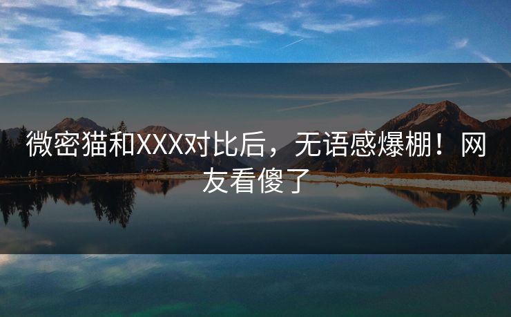 微密猫和XXX对比后，无语感爆棚！网友看傻了