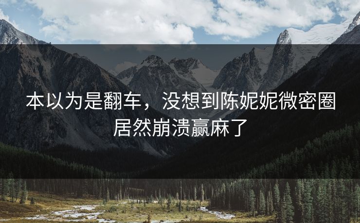本以为是翻车，没想到陈妮妮微密圈居然崩溃赢麻了