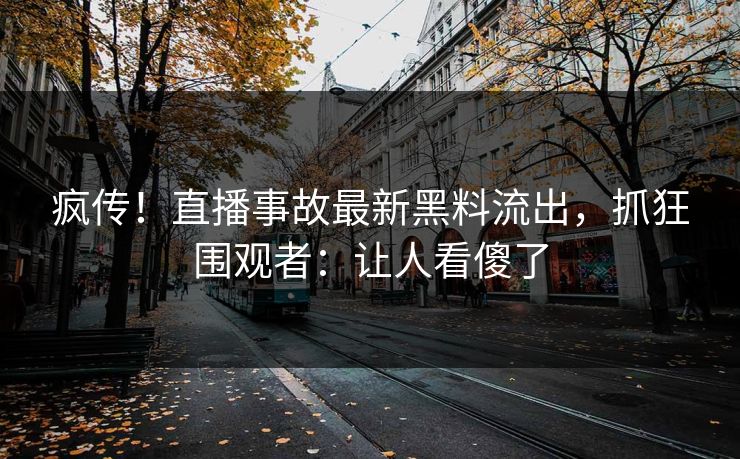 疯传！直播事故最新黑料流出，抓狂围观者：让人看傻了