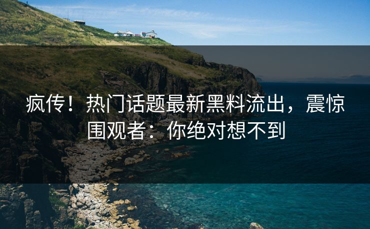 疯传！热门话题最新黑料流出，震惊围观者：你绝对想不到
