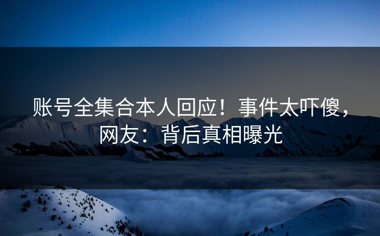 账号全集合本人回应！事件太吓傻，网友：背后真相曝光
