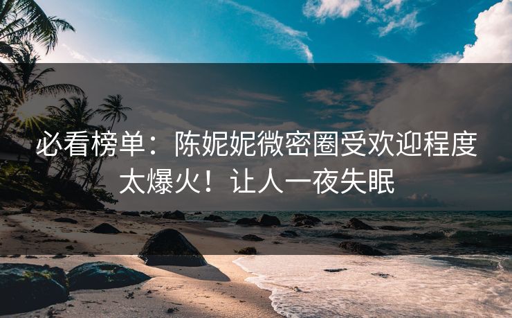 必看榜单：陈妮妮微密圈受欢迎程度太爆火！让人一夜失眠