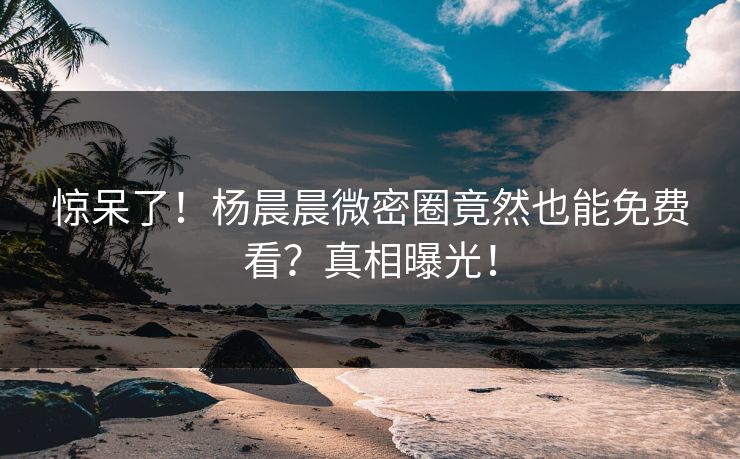 惊呆了！杨晨晨微密圈竟然也能免费看？真相曝光！