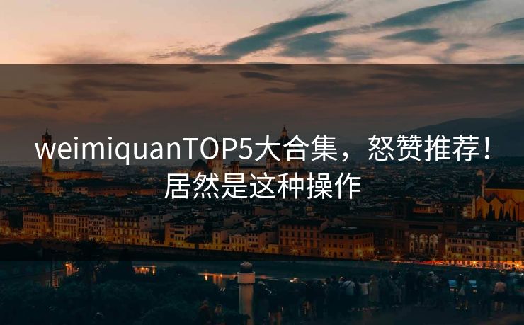 weimiquanTOP5大合集，怒赞推荐！居然是这种操作