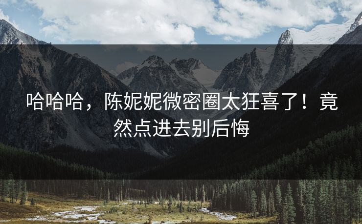 哈哈哈，陈妮妮微密圈太狂喜了！竟然点进去别后悔