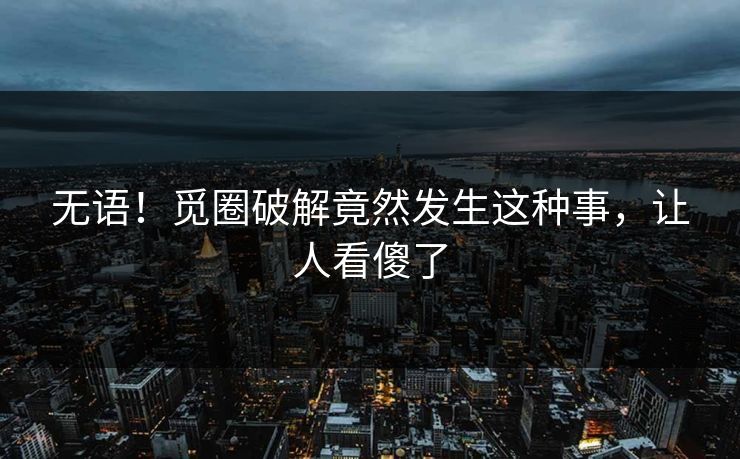 无语！觅圈破解竟然发生这种事，让人看傻了
