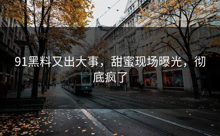 91黑料又出大事，甜蜜现场曝光，彻底疯了