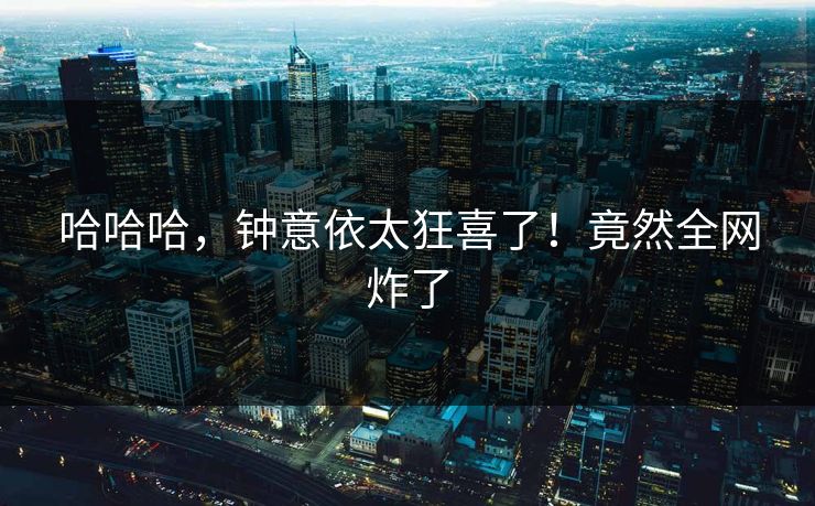 哈哈哈，钟意依太狂喜了！竟然全网炸了