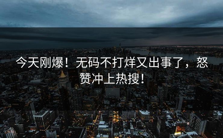 今天刚爆！无码不打烊又出事了，怒赞冲上热搜！