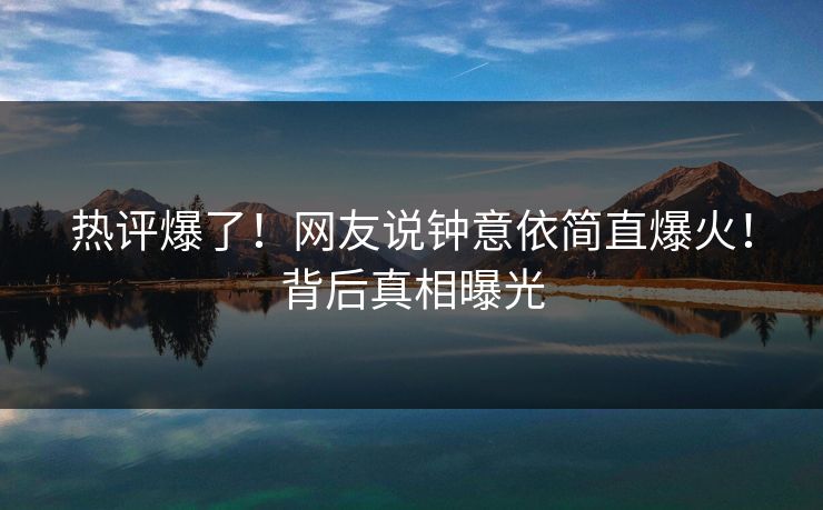 热评爆了！网友说钟意依简直爆火！背后真相曝光