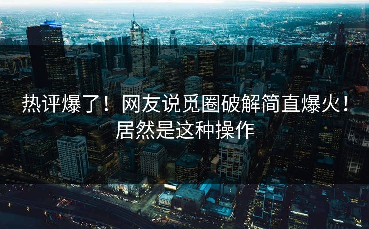 热评爆了！网友说觅圈破解简直爆火！居然是这种操作