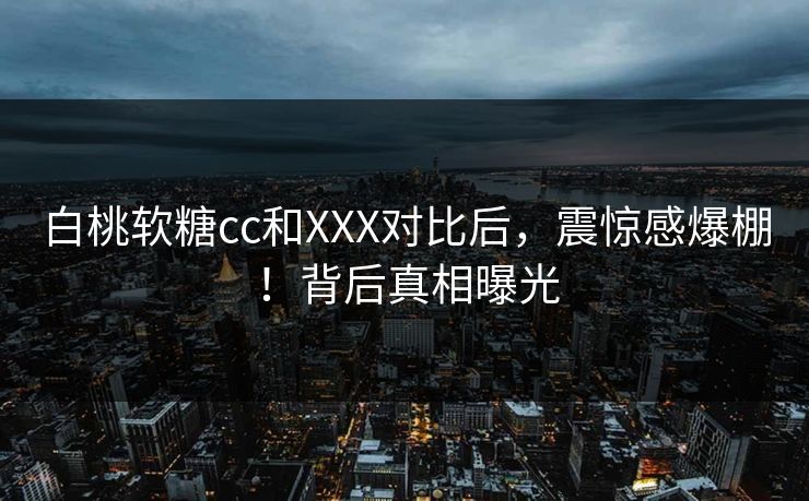 白桃软糖cc和XXX对比后，震惊感爆棚！背后真相曝光