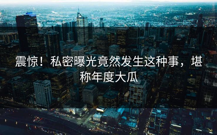 震惊！私密曝光竟然发生这种事，堪称年度大瓜
