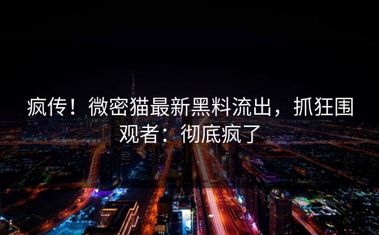 疯传！微密猫最新黑料流出，抓狂围观者：彻底疯了