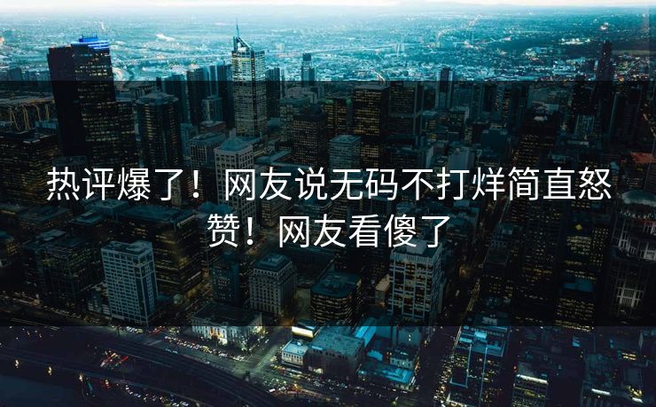 热评爆了！网友说无码不打烊简直怒赞！网友看傻了