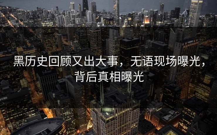 黑历史回顾又出大事，无语现场曝光，背后真相曝光