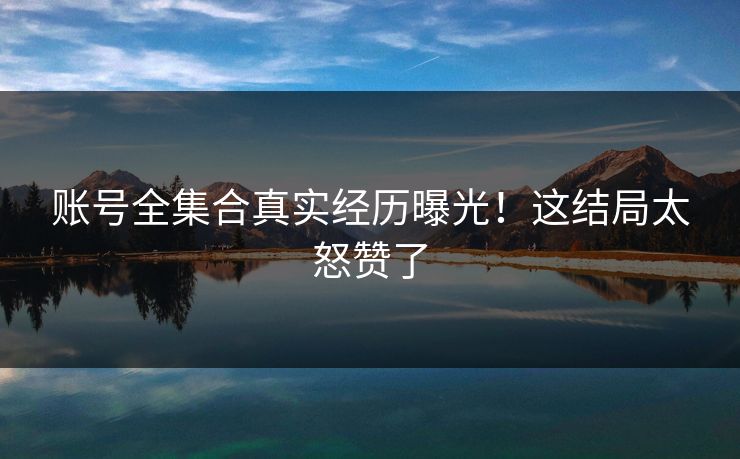 账号全集合真实经历曝光！这结局太怒赞了