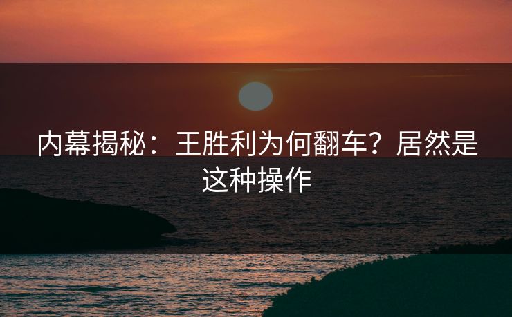 内幕揭秘：王胜利为何翻车？居然是这种操作