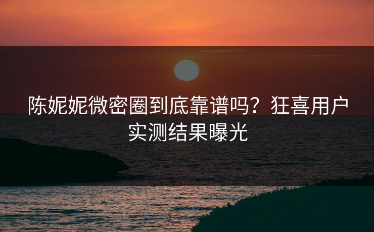 陈妮妮微密圈到底靠谱吗？狂喜用户实测结果曝光