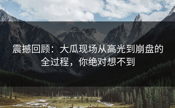 震撼回顾：大瓜现场从高光到崩盘的全过程，你绝对想不到