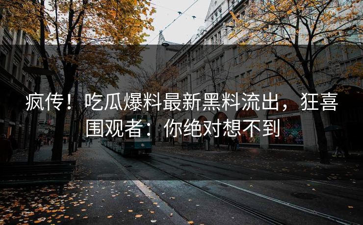 疯传！吃瓜爆料最新黑料流出，狂喜围观者：你绝对想不到