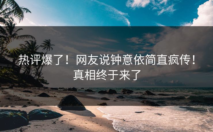 热评爆了！网友说钟意依简直疯传！真相终于来了