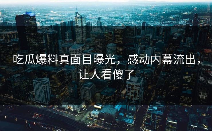 吃瓜爆料真面目曝光，感动内幕流出，让人看傻了