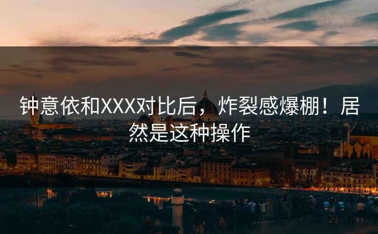 钟意依和XXX对比后，炸裂感爆棚！居然是这种操作