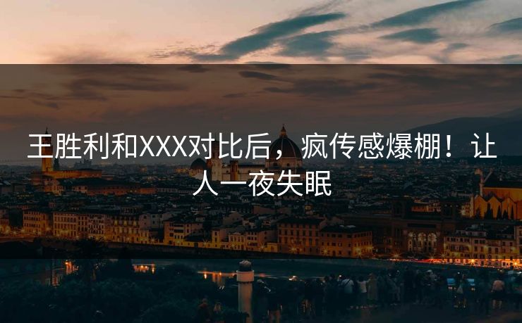 王胜利和XXX对比后，疯传感爆棚！让人一夜失眠