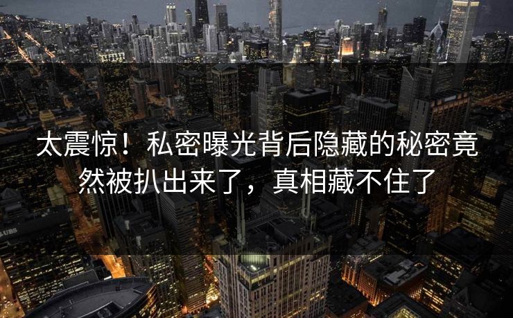 太震惊！私密曝光背后隐藏的秘密竟然被扒出来了，真相藏不住了
