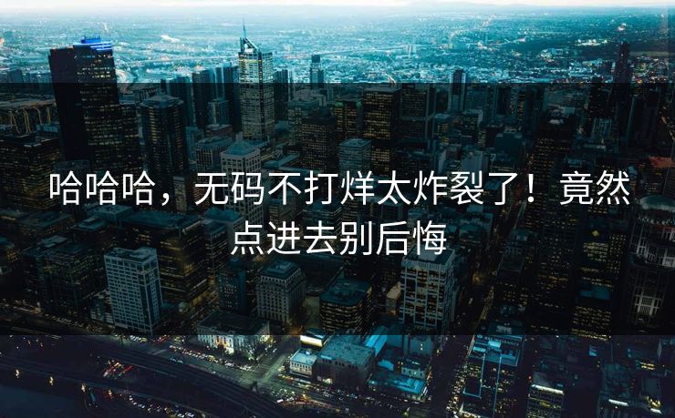 哈哈哈，无码不打烊太炸裂了！竟然点进去别后悔
