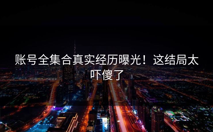 账号全集合真实经历曝光！这结局太吓傻了