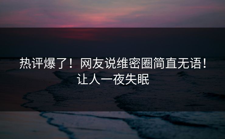 热评爆了！网友说维密圈简直无语！让人一夜失眠