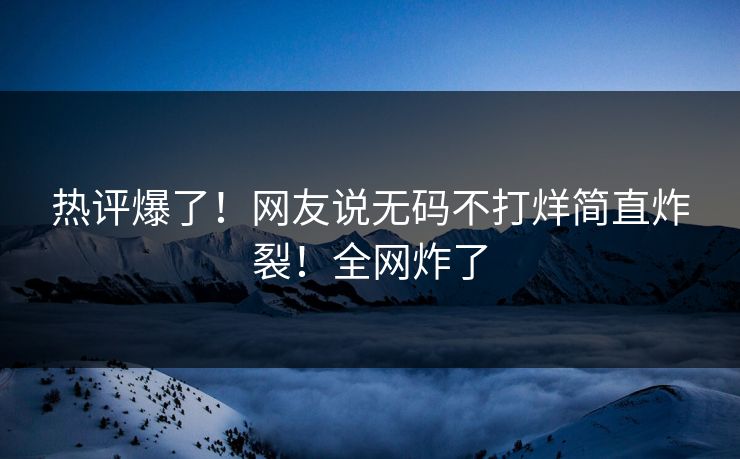 热评爆了！网友说无码不打烊简直炸裂！全网炸了