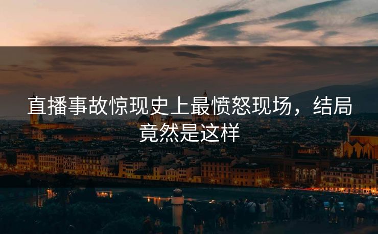 直播事故惊现史上最愤怒现场，结局竟然是这样