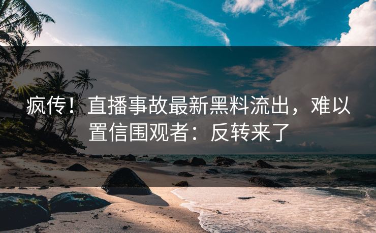疯传！直播事故最新黑料流出，难以置信围观者：反转来了