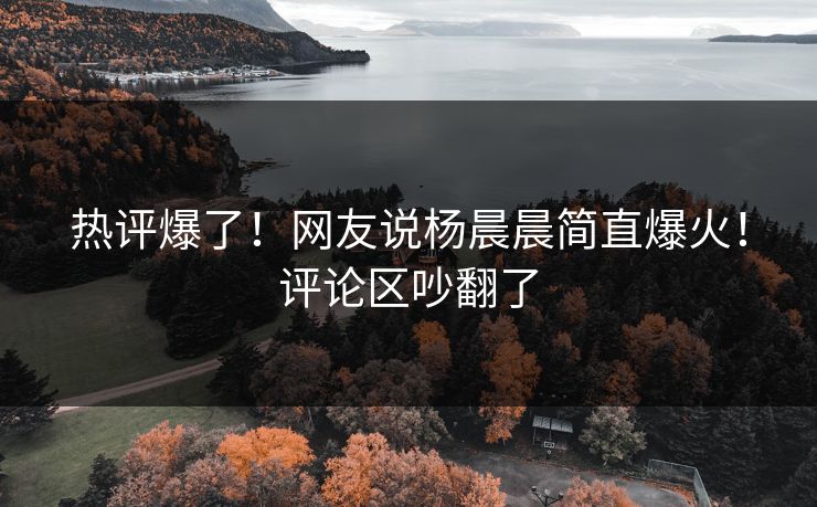 热评爆了！网友说杨晨晨简直爆火！评论区吵翻了