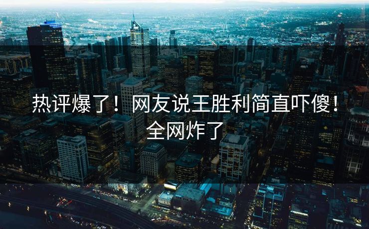热评爆了！网友说王胜利简直吓傻！全网炸了