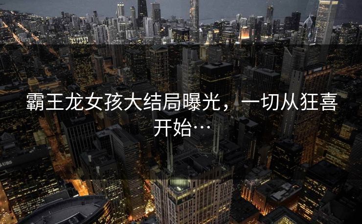 霸王龙女孩大结局曝光，一切从狂喜开始…