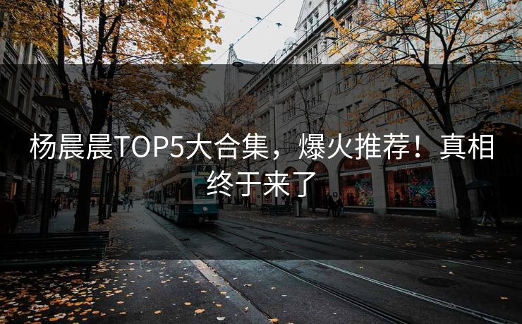 杨晨晨TOP5大合集，爆火推荐！真相终于来了