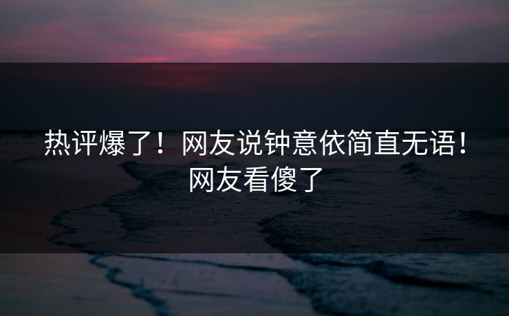 热评爆了！网友说钟意依简直无语！网友看傻了