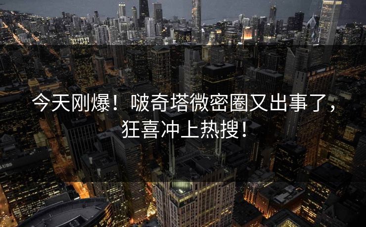 今天刚爆！啵奇塔微密圈又出事了，狂喜冲上热搜！