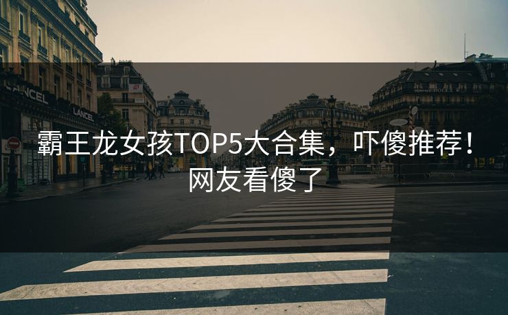 霸王龙女孩TOP5大合集，吓傻推荐！网友看傻了