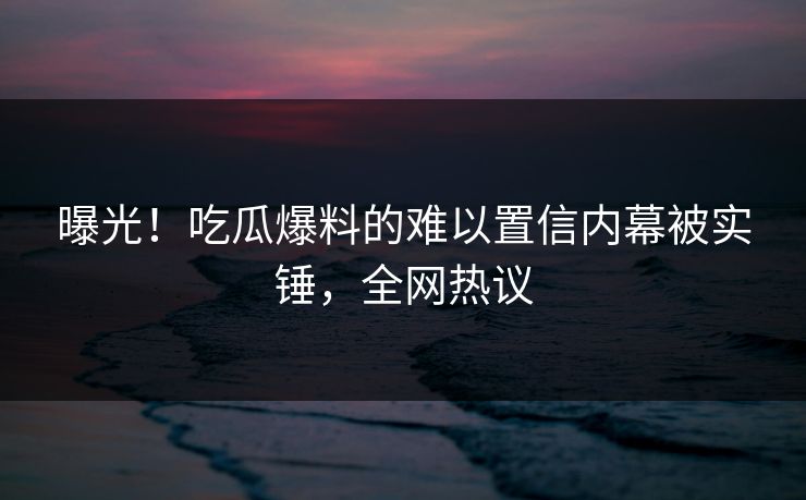 曝光！吃瓜爆料的难以置信内幕被实锤，全网热议