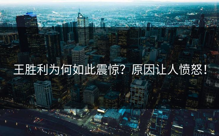 王胜利为何如此震惊？原因让人愤怒！